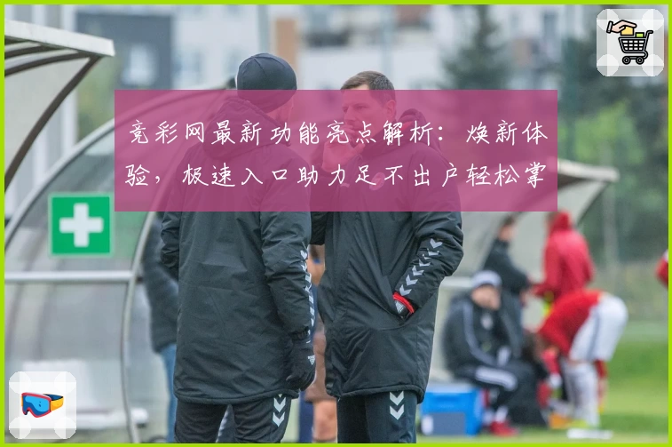 竞彩网最新功能亮点解析:焕新体验,极速入口助力足不出户轻松掌握赛事动态