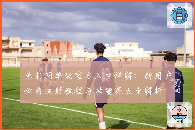 竞彩网单场官方入口详解：新用户必看注册教程与功能亮点全解析