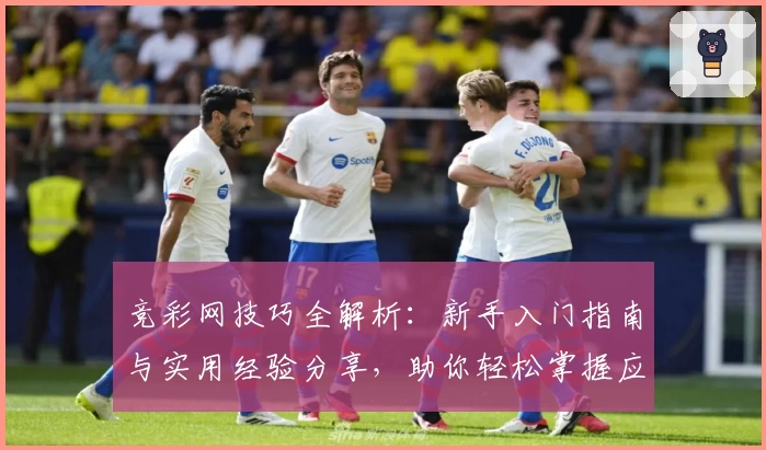竞彩网技巧全解析：新手入门指南与实用经验分享，助你轻松掌握应用核心功能
