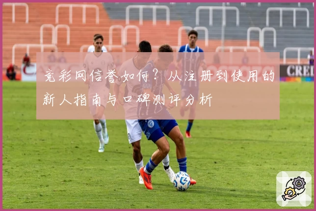 竞彩网信誉如何？从注册到使用的新人指南与口碑测评分析
