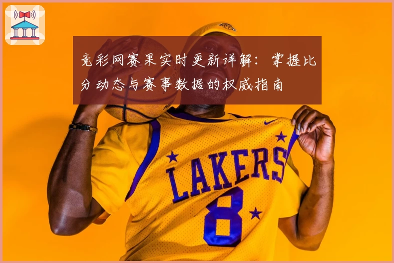竞彩网赛果实时更新详解：掌握比分动态与赛事数据的权威指南