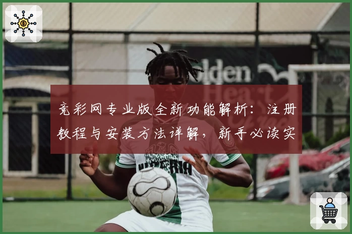 竞彩网专业版全新功能解析：注册教程与安装方法详解，新手必读实用指南