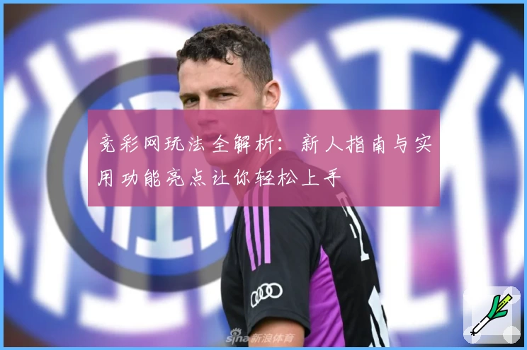 竞彩网玩法全解析:新人指南与实用功能亮点让你轻松上手