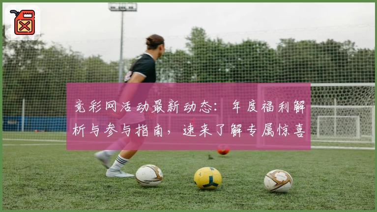 竞彩网活动最新动态：年度福利解析与参与指南，速来了解专属惊喜