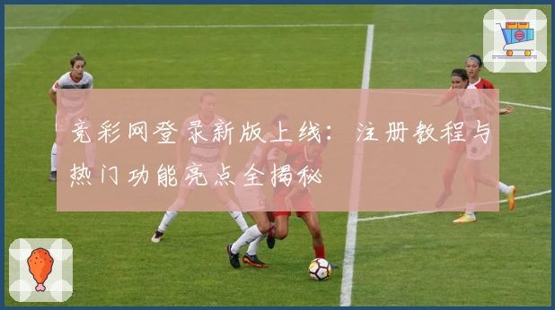 竞彩网登录新版上线：注册教程与热门功能亮点全揭秘